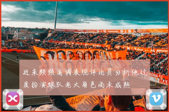 近来频频高调表现评论员分析他过度扮演球队老大角色尚未成熟