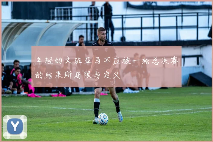 年轻的文班亚马不应被一轮总决赛的结果所局限与定义