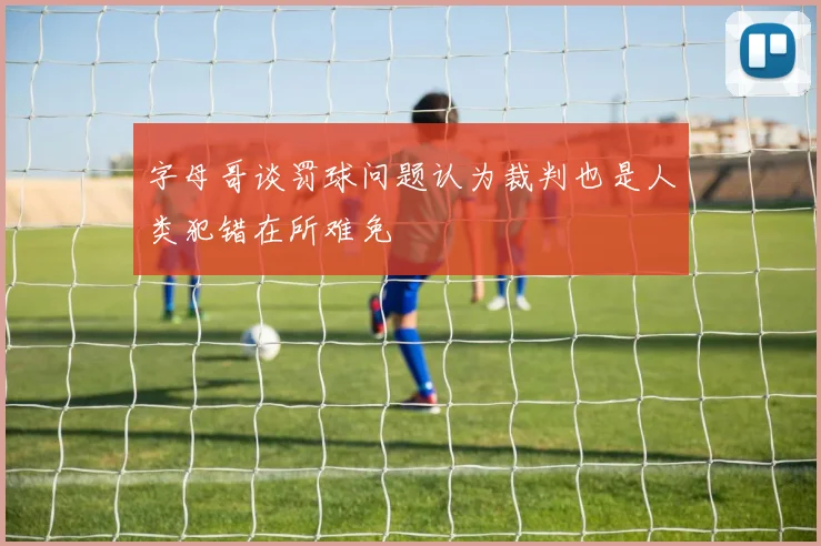 字母哥谈罚球问题认为裁判也是人类犯错在所难免