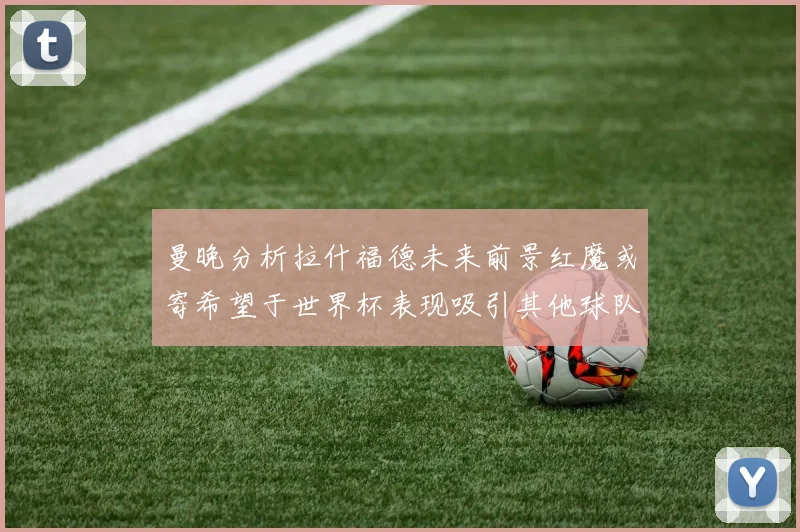 曼晚分析拉什福德未来前景红魔或寄希望于世界杯表现吸引其他球队