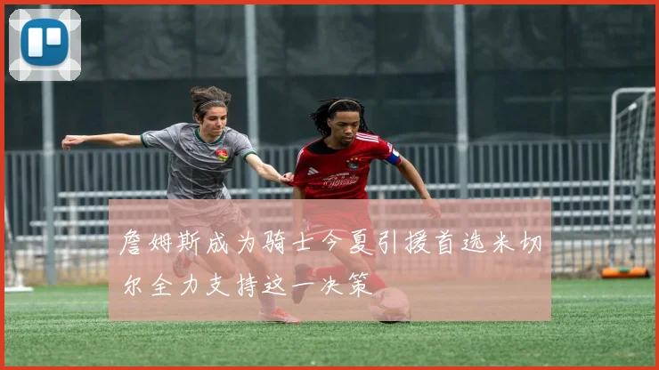 詹姆斯成为骑士今夏引援首选米切尔全力支持这一决策