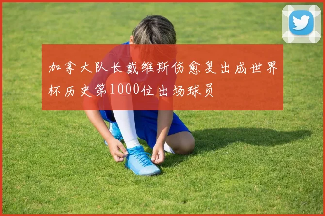 加拿大队长戴维斯伤愈复出成世界杯历史第1000位出场球员