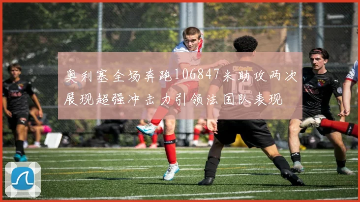 奥利塞全场奔跑106847米助攻两次展现超强冲击力引领法国队表现