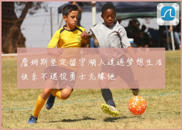 詹姆斯坚定留守湖人追逐梦想生活快乐不退役勇士无缘他