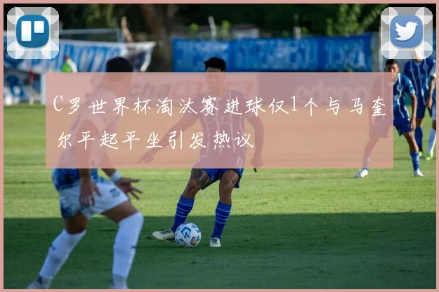 C罗世界杯淘汰赛进球仅1个与马奎尔平起平坐引发热议