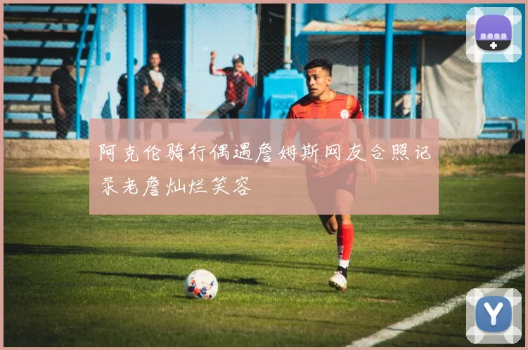 阿克伦骑行偶遇詹姆斯网友合照记录老詹灿烂笑容